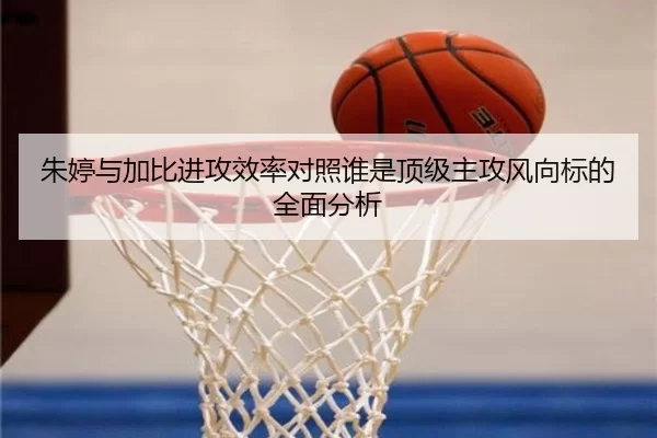 朱婷与加比进攻效率对照谁是顶级主攻风向标的全面分析