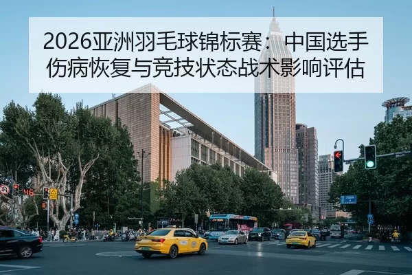 2026亚洲羽毛球锦标赛：中国选手伤病恢复与竞技状态战术影响评估